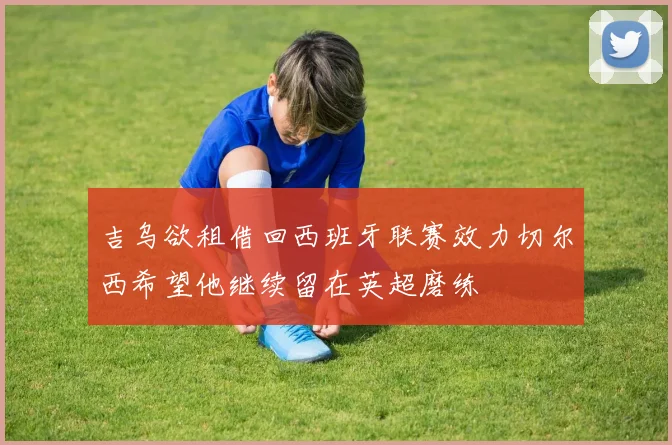 吉乌欲租借回西班牙联赛效力切尔西希望他继续留在英超磨练