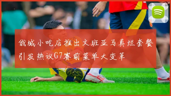俄城小吃店推出文班亚马真烂套餐引发热议G7赛前菜单大变革