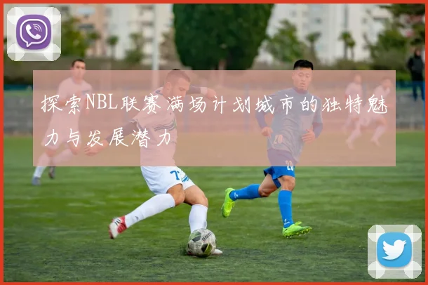 探索NBL联赛满场计划城市的独特魅力与发展潜力
