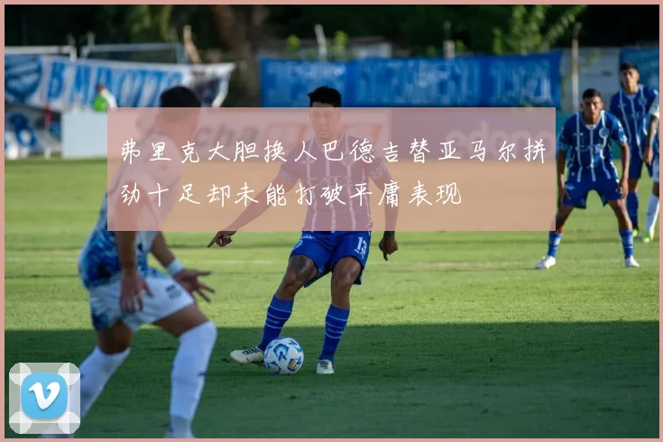 弗里克大胆换人巴德吉替亚马尔拼劲十足却未能打破平庸表现