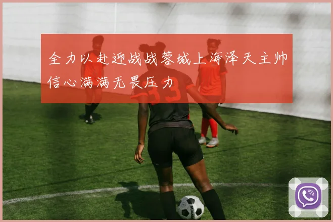 全力以赴迎战战蓉城上海泽天主帅信心满满无畏压力
