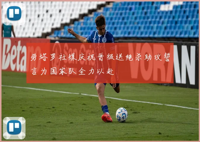 劳塔罗社媒庆祝晋级送绝杀助攻誓言为国家队全力以赴