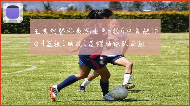 王浩然替补表现出色9投6中贡献15分4篮板1助攻1盖帽助球队获胜