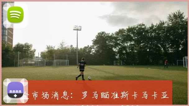 全市场消息：罗马瞄准斯卡马卡亚特兰大报价在3000万至3500万欧之间