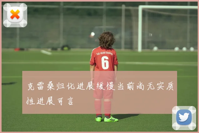 克雷桑归化进展缓慢当前尚无实质性进展可言