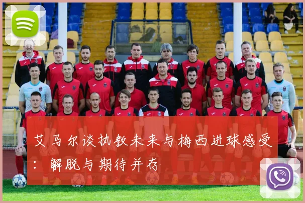 艾马尔谈执教未来与梅西进球感受：解脱与期待并存