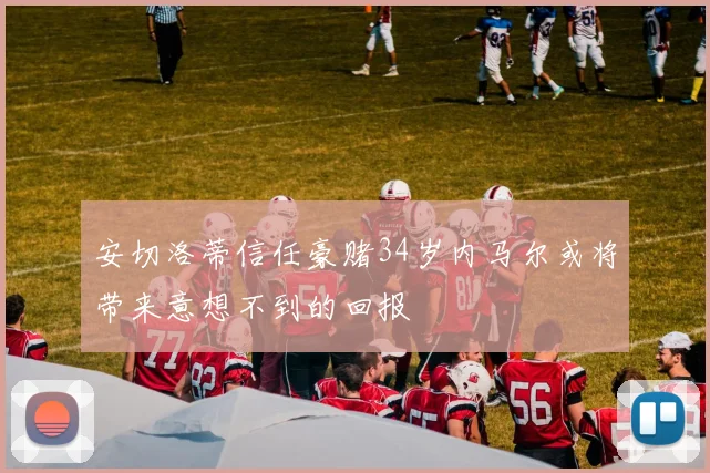 安切洛蒂信任豪赌34岁内马尔或将带来意想不到的回报