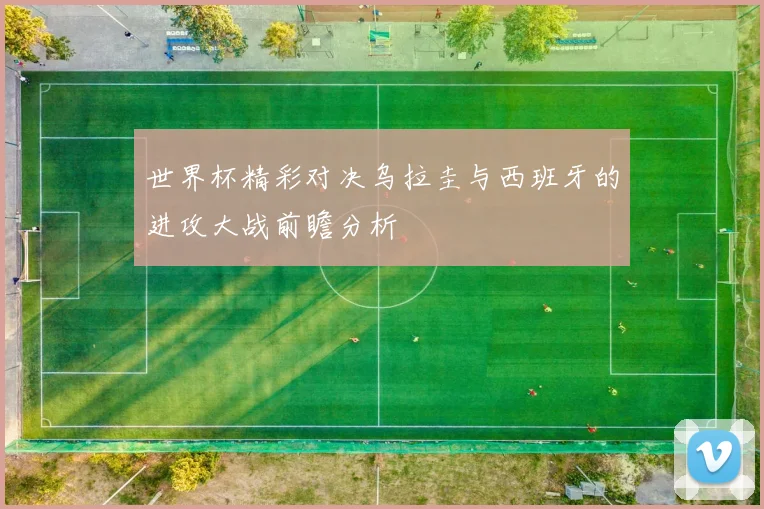 世界杯精彩对决乌拉圭与西班牙的进攻大战前瞻分析