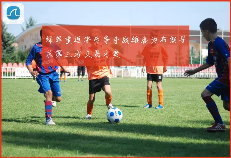 绿军重返字母争夺战雄鹿为布朗寻求第三方交易方案