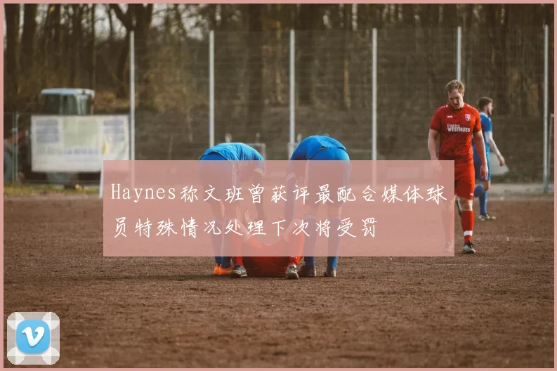 Haynes称文班曾获评最配合媒体球员特殊情况处理下次将受罚