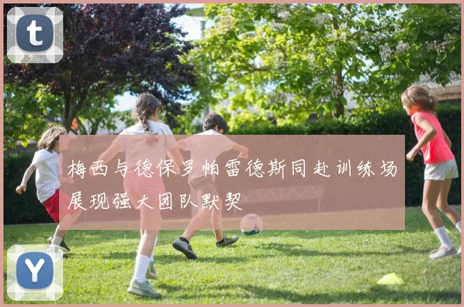 梅西与德保罗帕雷德斯同赴训练场展现强大团队默契