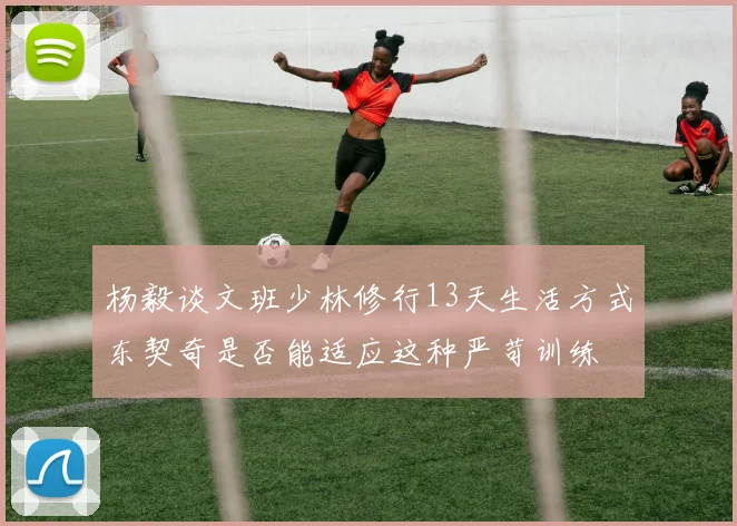 杨毅谈文班少林修行13天生活方式东契奇是否能适应这种严苛训练