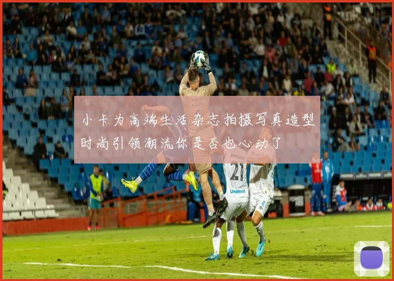 小卡为高端生活杂志拍摄写真造型时尚引领潮流你是否也心动了